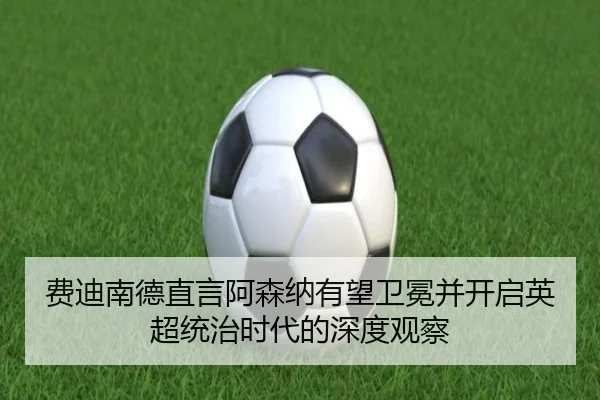 费迪南德直言阿森纳有望卫冕并开启英超统治时代的深度观察（xingkong）